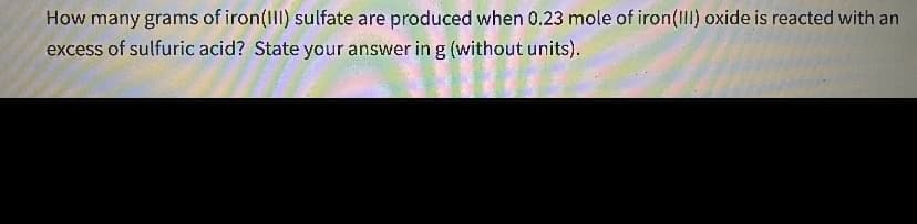 How many grams of iron(III) sulfate are produced when 0.23 mole of iron(III) oxide is reacted with an
excess of sulfuric acid? State your answer in g (without units).
