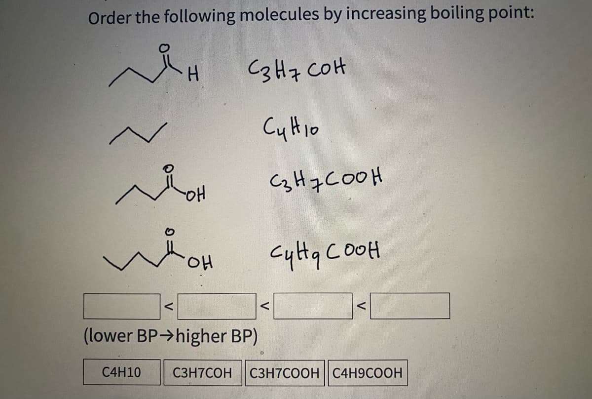 Order the following molecules by increasing boiling point:
C3H7 COH
Cy Hio
C3H7COOH
HO.
Cylta COOH
(lower BP>higher BP)
C4H10
C3H7COH
C3H7COOH C4H9COOH
