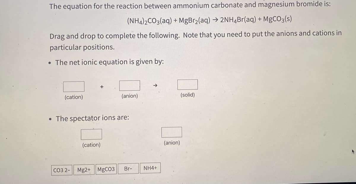 The equation for the reaction between ammonium carbonate and magnesium bromide is:
(NH4)2CO3(aq) + MgBr2(aq) → 2NH4B (aq) + MgCO3(s)
Drag and drop to complete the following. Note that you need to put the anions and cations in
particular positions.
• The net ionic equation is given by:
+
(cation)
(anion)
(solid)
• The spectator ions are:
(cation)
(anion)
Br-
NH4+
СОЗ 2-
Mg2+ MgCO3
