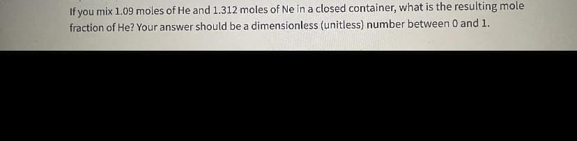 If you mix 1.09 moles of He and 1.312 moles of Ne in a closed container, what is the resulting mole
fraction of He? Your answer should be a dimensionless (unitless) number between 0 and 1.
