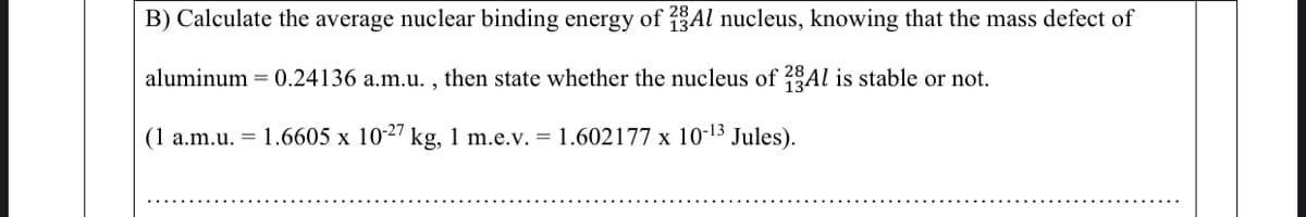 B) Calculate the average nuclear binding energy of 13Al nucleus, knowing that the mass defect of
aluminum = 0.24136 a.m.u. , then state whether the nucleus of 7Al is stable or not.
(1 a.m.u. = 1.6605 x 10-27 kg, 1 m.e.v. = 1.602177 x 10-13 Jules).
