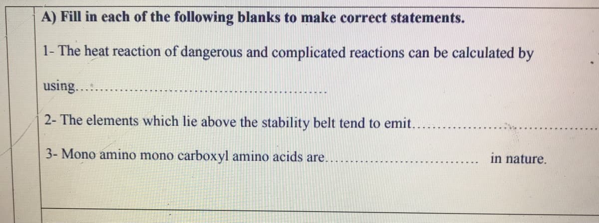 A) Fill in each of the following blanks to make correct statements.
1- The heat reaction of dangerous and complicated reactions can be calculated by
using...
2- The elements which lie above the stability belt tend to emit..
3- Mono amino mono carboxyl amino acids are.
in nature.
