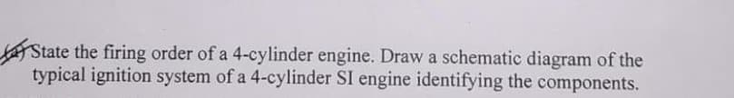 AState the firing order of a 4-cylinder engine. Draw a schematic diagram of the
typical ignition system of a 4-cylinder SI engine identifying the components.
