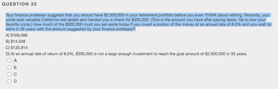 QUESTION 33
Your finance professor suggests that you should have $2,500,000 in your retirement portfolio before you even THINK about retiring. Recently, your
uncle sold valuable California real estate and handed you a check for $300,000. (This is the amount you have after paying taxes. He is now your
favorite uncle.) How much of the $300,000 must you set aside today if you invest a portion of the money at an annual rate of 8.0% and you wish to
retire in 35 years with the amount suggested by your finance professor?
A) $169,086
B) $14,508
C) $130,914
D) At an annual rate of return of 8.0%, $300,000 is not a large enough investment to reach the goal amount of $2,500,000 in 35 years.
O A
