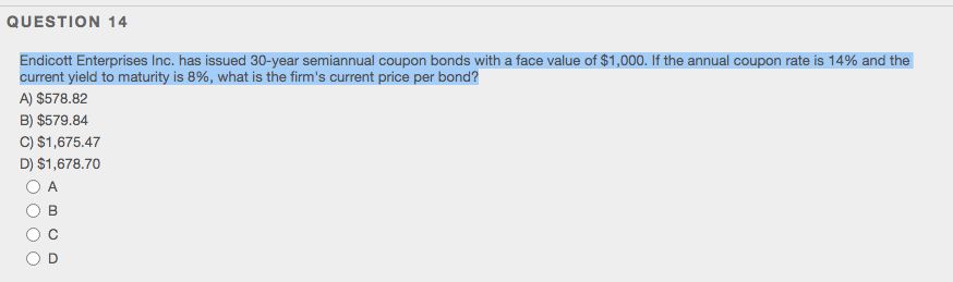 QUESTION 14
Endicott Enterprises Inc. has issued 30-year semiannual coupon bonds with a face value of $1,000. If the annual coupon rate is 14% and the
current yield to maturity is 8%, what is the firm's current price per bond?
A) $578.82
B) $579.84
C) $1,675.47
D) $1,678.70
O A
B
