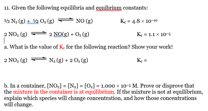 11. Given the following equilibria and equibrium constants:
1/2 N₂ (g) + 1/2 O₂ (g)
NO (g)
Kc = 4.8 × 10-10
2 NO₂ (g)
2 NO(g) + O₂(g)
Kc = 1.1 x 10-5
|
a. What is the value of Ke for the following reaction? Show your work!
2 NO₂ (g)
N₂ (g) + 2 O₂ (g)
Kc =
b. In a container, [NO₂] = [N₂] = [0₂] = 1.000 × 10-5 M. Prove or disprove that
the mixture in the container is at equilibrium. If the mixture is not at equilibrium,
explain which species will change concentration, and how those concentrations
will change.