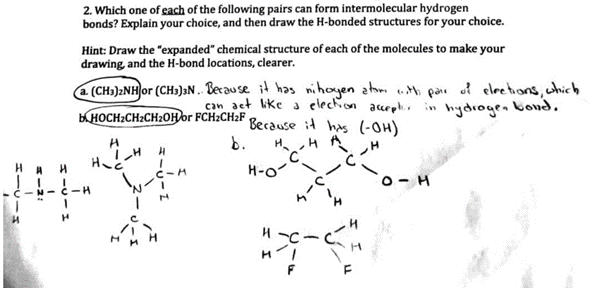 H
2. Which one of each of the following pairs can form intermolecular hydrogen
bonds? Explain your choice, and then draw the H-bonded structures for your choice.
H
Hint: Draw the "expanded" chemical structure of each of the molecules to make your
drawing and the H-bond locations, clearer.
a. (CH3)2NH or (CH3)3N.. Because it has nihoyen atom with pair of elections, which
can act like a election accepter in hydrogen bond.
BHOCH₂CH₂CH2OH or FCH2CH₂F Because it has (-OH)
A H
(141c-H
H
H₂C
H
1
CIM
b.
H H
C
H-O-
4181
+-+-
O.