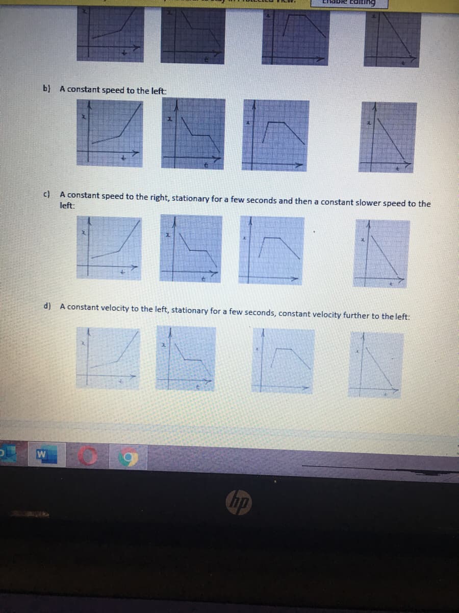 b) A constant speed to the left:
c) A constant speed to the right, stationary for a few seconds and then a constant slower speed to the
left:
d)
A constant velocity to the left, stationary for a few seconds, constant velocity further to the left:
hp
