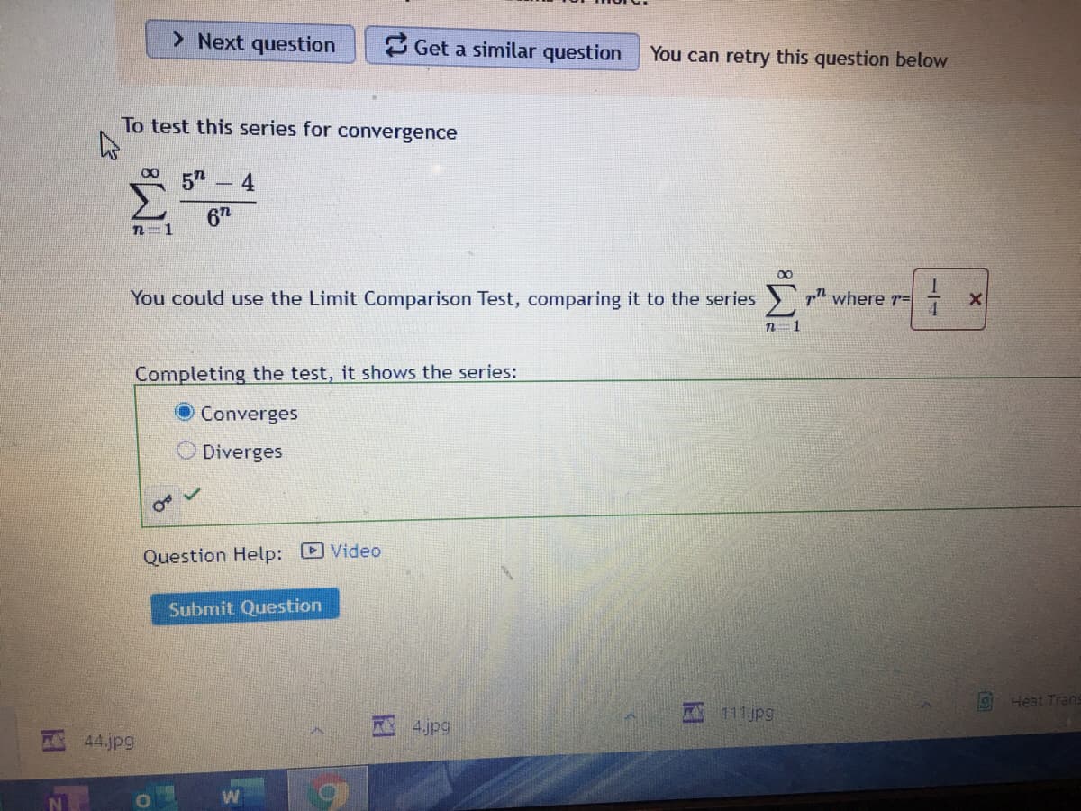 > Next question
3 Get a similar question
You can retry this question below
To test this series for convergence
5" - 4
6T
You could use the Limit Comparison Test, comparing it to the series
pn where r=
n=1
Completing the test, it shows the series:
Converges
Diverges
Question Help: Video
Submit Question
9 Heat Trans
111jpg
4 jpg
44.jpg
