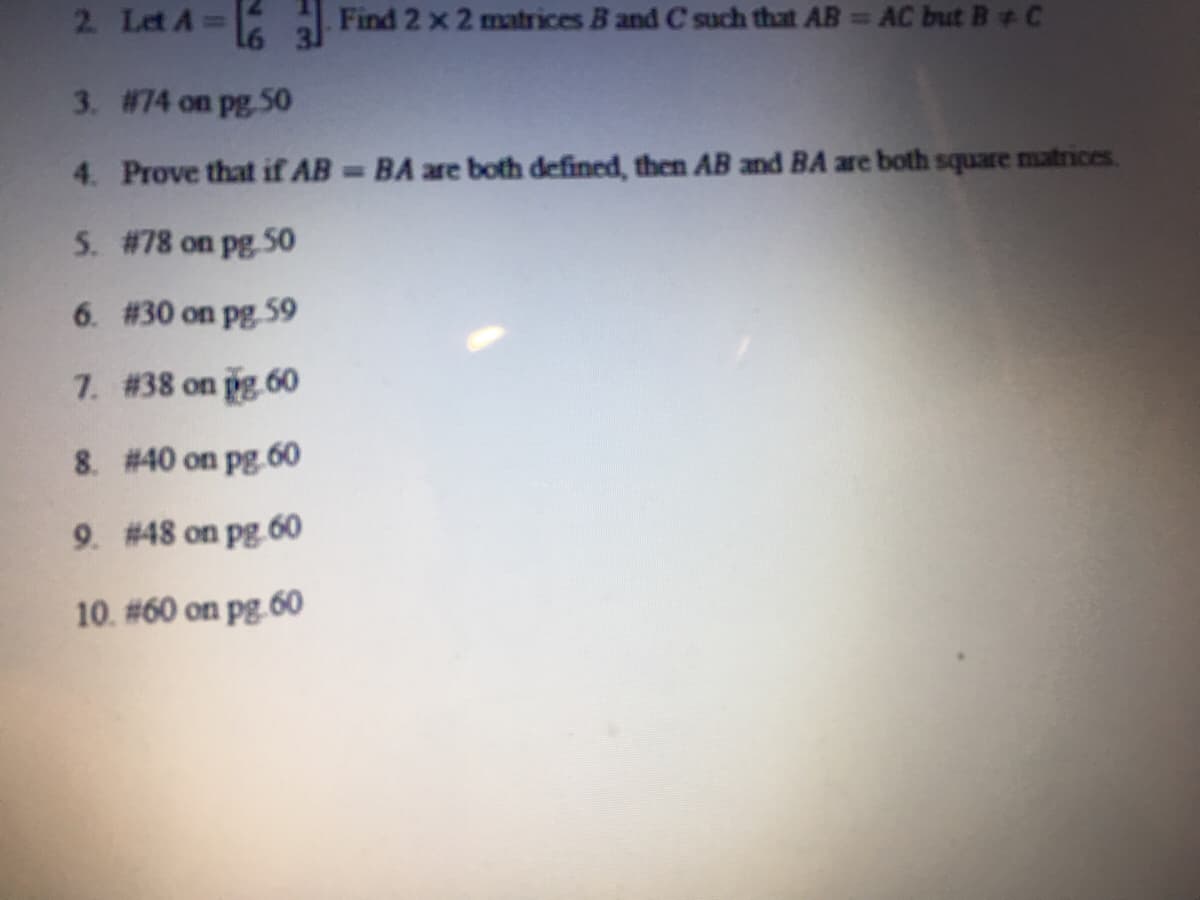 2 Let A=
Find 2 x 2 matrices B and C such that AB AC but B+ C
%3D
3. #74 on pg S0
4. Prove that if AB BA are both defined, then AB and BA are both square matrices.
5. #78 on pg 50
6. #30 on pg 59
7. #38 on pg 60
8. # 40 on pg.60
9. #48 on pg 60
10. #60 on pg.60
