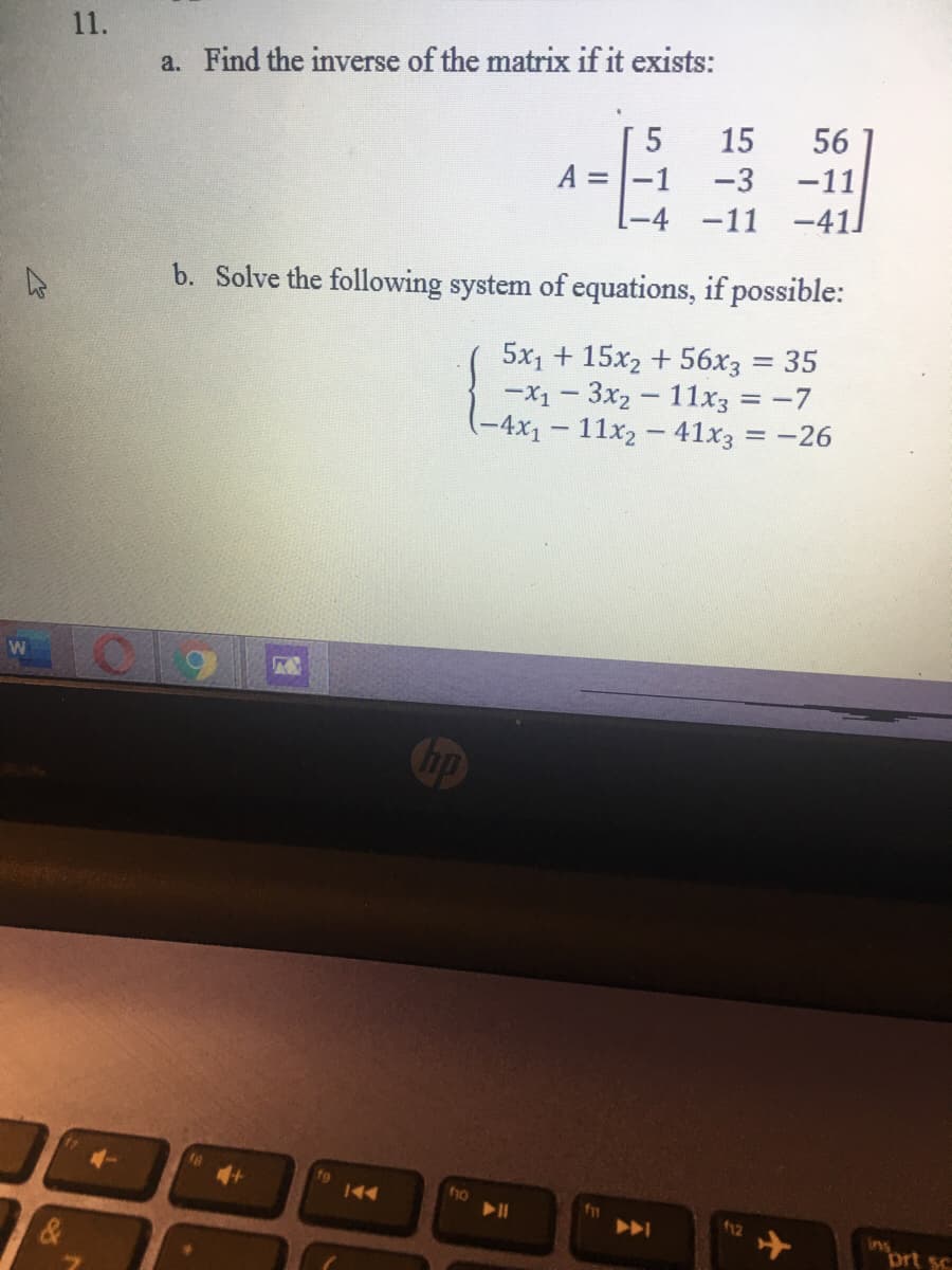 11.
a. Find the inverse of the matrix if it exists:
5
15
56
-11
A = |-1
-4 -11 -41]
-3
b. Solve the following system of equations, if possible:
5x1 + 15x2 + 56x3
-X1 - 3x2 - 11x3 = -7
-4x1 - 11x2 – 41x3 = -26
35
%3D
019
Chp
144
f12
ins
ort sc
云
