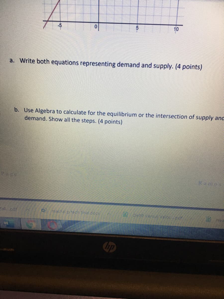 10
a. Write both equations representing demand and supply. (4 points)
b. Use Algebra to calculate for the equilibrium or the intersection of supply and
demand. Show all the steps. (4 points)
Ramos
Vage
fall. pdf
mashal p tech final.docx
DeltP versus Veloc pdl
Chp
