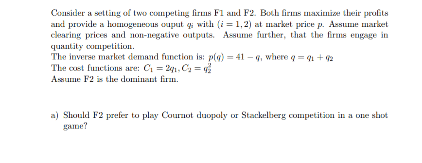 Consider a setting of two competing firms F1 and F2. Both firms maximize their profits
and provide a homogeneous ouput qi with (i = 1, 2) at market price p. Assume market
clearing prices and non-negative outputs. Assume further, that the firms engage in
quantity competition.
The inverse market demand function is: p(q) = 41 – q, where q = q1 + 92
The cost functions are: C1 = 2q1, C2 = %
Assume F2 is the dominant firm.
a) Should F2 prefer to play Cournot duopoly or Stackelberg competition in a one shot
game?
