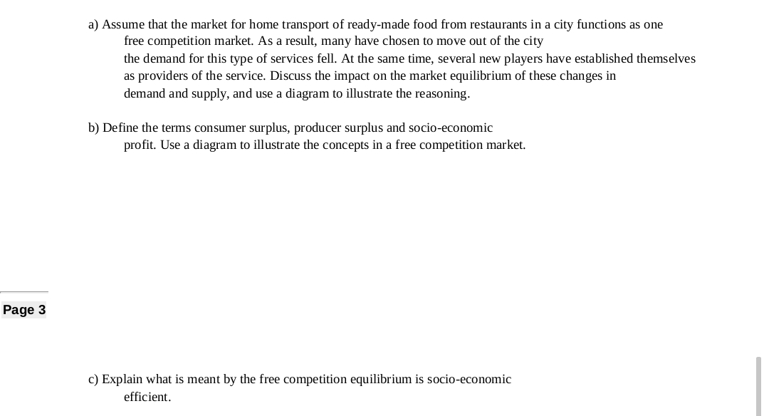 a) Assume that the market for home transport of ready-made food from restaurants in a city functions as one
free competition market. As a result, many have chosen to move out of the city
the demand for this type of services fell. At the same time, several new players have established themselves
as providers of the service. Discuss the impact on the market equilibrium of these changes in
demand and supply, and use a diagram to illustrate the reasoning.
b) Define the terms consumer surplus, producer surplus and socio-economic
profit. Use a diagram to illustrate the concepts in a free competition market.
Page 3
c) Explain what is meant by the free competition equilibrium is socio-economic
efficient.
