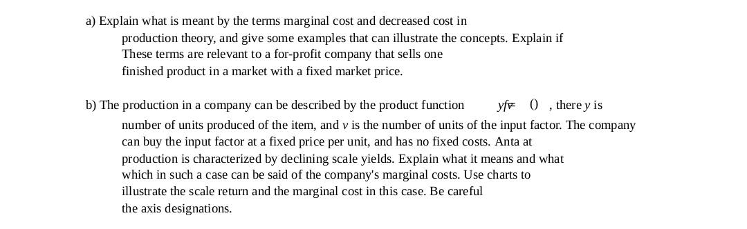 a) Explain what is meant by the terms marginal cost and decreased cost in
production theory, and give some examples that can illustrate the concepts. Explain if
These terms are relevant to a for-profit company that sells one
finished product in a market with a fixed market price.
b) The production in a company can be described by the product function
yfe 0 , there y is
number of units produced of the item, and v is the number of units of the input factor. The company
can buy the input factor at a fixed price per unit, and has no fixed costs. Anta at
production is characterized by declining scale yields. Explain what it means and what
which in such a case can be said of the company's marginal costs. Use charts to
illustrate the scale return and the marginal cost in this case. Be careful
the axis designations.
