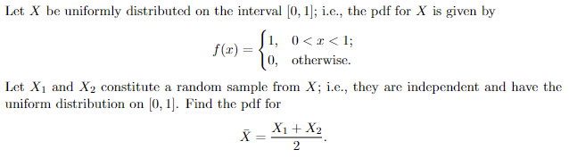 Let X be uniformly distributed on the interval [0, 1]; i.e., the pdf for X is given by
(1, 0<2<1;
0, otherwise.
f(x) =
Let X₁ and X₂ constitute a random sample from X; i.e., they are independent and have the
uniform distribution on [0, 1]. Find the pdf for
X =
X1 + X2
2