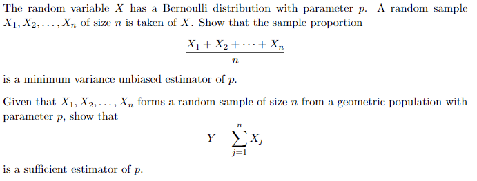 The random variable X has a Bernoulli distribution with parameter p. A random sample
X1, X2,..., Xn of size n is taken of X. Show that the sample proportion
+ Xn
X₁ + X₂ +
n
is a minimum variance unbiased estimator of p.
Given that X₁, X2,..., Xn forms a random sample of size n from a geometric population with
parameter p, show that
is a sufficient estimator of p.
TL
Y=Xj
j=1