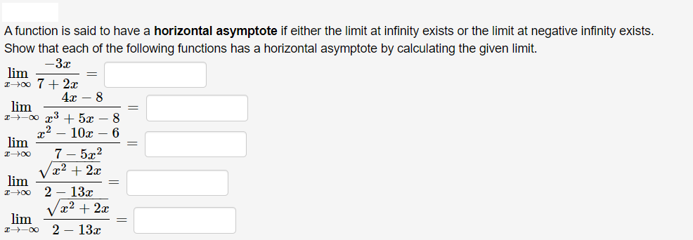 A function is said to have a horizontal asymptote if either the limit at infinity exists or the limit at negative infinity exists.
Show that each of the following functions has a horizontal asymptote by calculating the given limit.
-3x
lim
IH00 7 + 2r
4x – 8
lim
x→-00 r3 + 5x
x2
lim
8
10x
6
7 – 5x?
x² + 2x
V
lim
2 – 13x
x² + 2x
lim
I-00
2 – 13x
