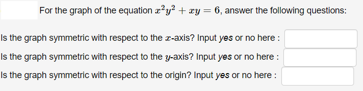 For the graph of the equation x2y² + xy= 6, answer the following questions:
Is the graph symmetric with respect to the x-axis? Input yes or no here :
Is the graph symmetric with respect to the y-axis? Input yes or no here :
Is the graph symmetric with respect to the origin? Input yes or no here :
