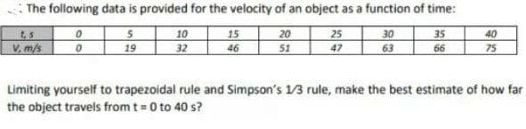 The following data is provided for the velocity of an object as a function of time:
10
19 32
15
46
20
51
25 30
47
35
40
V, m/s
63
66
75
Limiting yourself to trapezoidal rule and Simpson's 1/3 rule, make the best estimate of how far
the object travels from t= 0 to 40 s?
