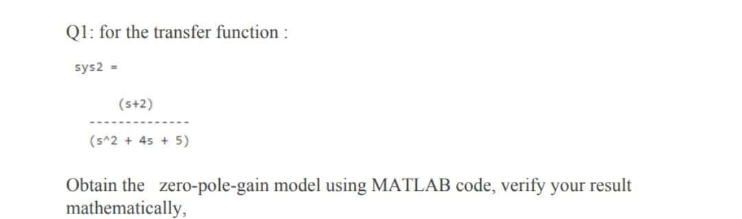 Q1: for the transfer function :
sys2 =
(s+2)
(s^2 + 45 + 5)
Obtain the zero-pole-gain model using MATLAB code, verify your result
mathematically,
