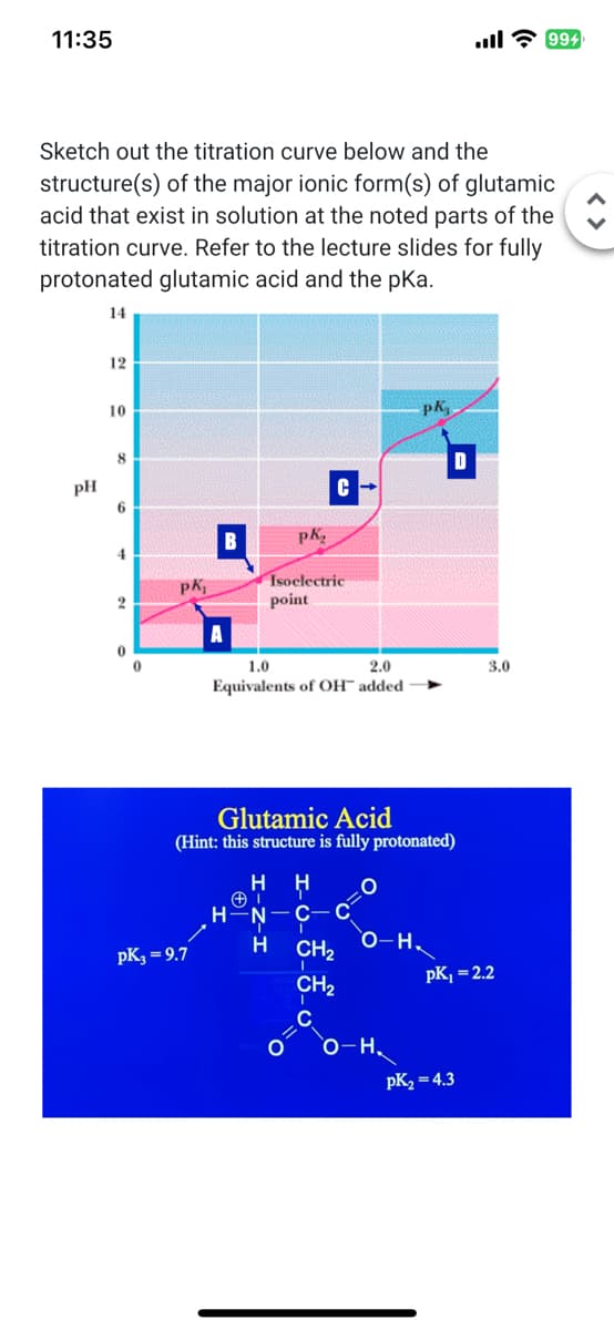 11:35
Sketch out the titration curve below and the
structure(s) of the major ionic form(s) of glutamic
acid that exist in solution at the noted parts of the
titration curve. Refer to the lecture slides for fully
protonated glutamic acid and the pka.
14
pH
12
10
8
6
4
2
0
0
Pk₁
pK₂=9.7
C
pK₂
Isoelectric
point
1.0
2.0
Equivalents of OH™ added
H
Glutamic Acid
(Hint: this structure is fully protonated)
O
H
CH₂
CH₂
C
O-H₂
pk,
O-H.
... 2 994
pK₂ = 4.3
3.0
pK₁ = 2.2