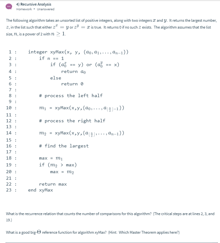 4) Recursive Analysis
Homework • Unanswered
The following algorithm takes an unsorted list of positive integers, along with two integers a and y. It returns the largest number,
z, in the list such that either 2* = y or z9 = x is true. It returns 0 if no such z exists. The algorithm assumes that the list
size, n, is a power of 2 with n > 1.
1 :
integer xyMax(x, y, {a0,a1, ..., an-1})
2 :
if n == 1
3 :
if (að
у) or
(až
x)
4
return ao
5 :
else
6 :
return 0
7 :
8 :
# process the left half
9 :
10 :
m1 = xyMax(x,y,{a0,..., a4 J-1})
11 :
12 :
# process the right half
13 :
m2 = xyMax(x,y,{a ;,.., an-1})
14 :
15 :
16 :
# find the largest
17 :
18 :
max %3D тi
19 :
if (m2 > max)
20 :
21 :
22 :
max %3D тg
return max
23 :
end xyMax
What is the recurrence relation that counts the number of comparisons for this algorithm? (The critical steps are at lines 2, 3, and
19.)
What is a good big-O reference function for algorithm xyMax? (Hint: Which Master Theorem applies here?)
