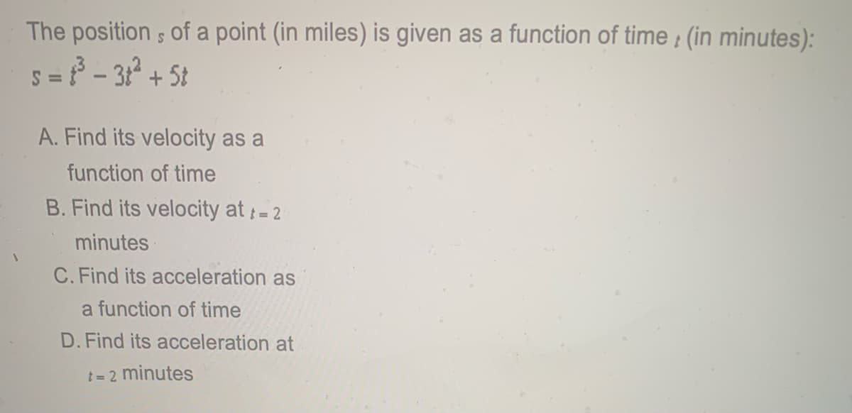 The position ; of a point (in miles) is given as a function of time ; (in minutes):
5 = - 312 + 5t
A. Find its velocity as a
function of time
B. Find its velocity at-
t= 2
minutes
C. Find its acceleration as
a function of time
D. Find its acceleration at
t = 2 minutes
