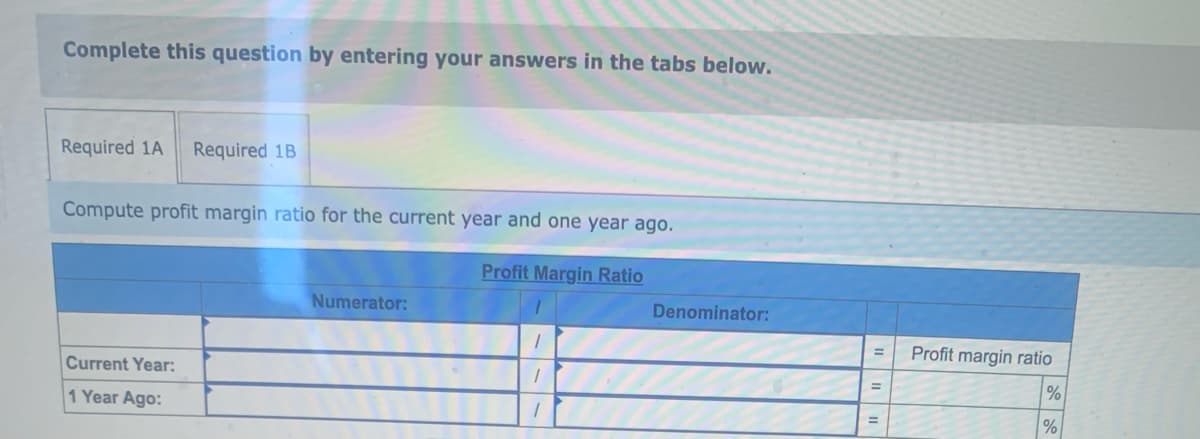 Complete this question by entering your answers in the tabs below.
Required 1A Required 1B
Compute profit margin ratio for the current year and one year ago.
Profit Margin Ratio
Current Year:
1 Year Ago:
Numerator:
1
1
1
Denominator:
=
=
Profit margin ratio
%
%
