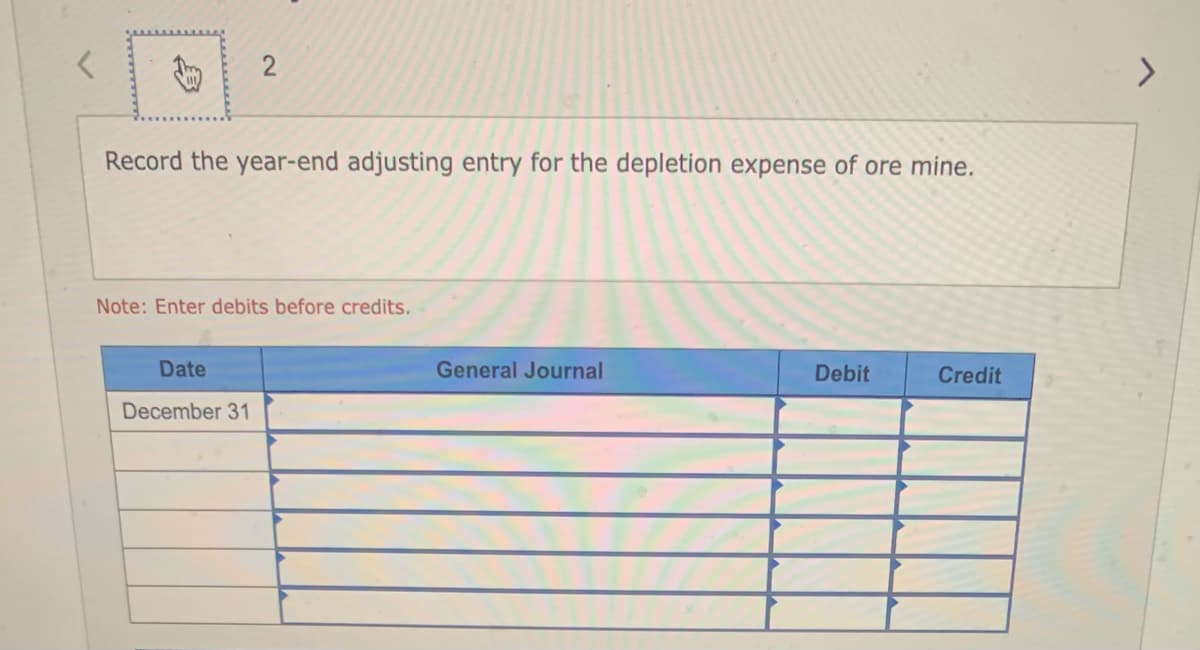 2
Record the year-end adjusting entry for the depletion expense of ore mine.
Note: Enter debits before credits.
Date
December 31
General Journal
Debit
Credit