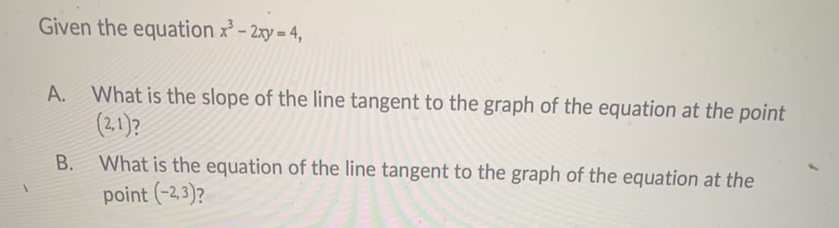 Given the equation x – 2xy = 4,
A. What is the slope of the line tangent to the graph of the equation at the point
(2,1)?
B. What is the equation of the line tangent to the graph of the equation at the
point (-2,3)?
