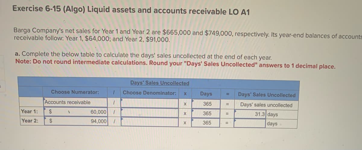 Exercise 6-15 (Algo) Liquid assets and accounts receivable LO A1
Barga Company's net sales for Year 1 and Year 2 are $665,000 and $749,000, respectively. Its year-end balances of accounts
receivable follow: Year 1, $64,000; and Year 2, $91,000.
a. Complete the below table to calculate the days' sales uncollected at the end of each year.
Note: Do not round intermediate calculations. Round your "Days' Sales Uncollected" answers to 1 decimal place.
Year 1:
Year 2:
Choose Numerator:
Accounts receivable
$
$
Days' Sales Uncollected
1 Choose Denominator: X
1
60,000 1
94,000 /
1
X
X
X
Days
365
365
365
=
=
=
Days' Sales Uncollected
Days' sales uncollected
31.3 days
days