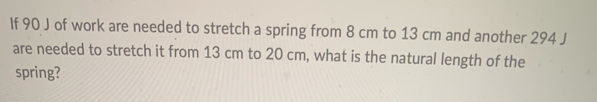 If 90 J of work are needed to stretch a spring from 8 cm to 13 cm and another 294 J
are needed to stretch it from 13 cm to 20 cm, what is the natural length of the
spring?

