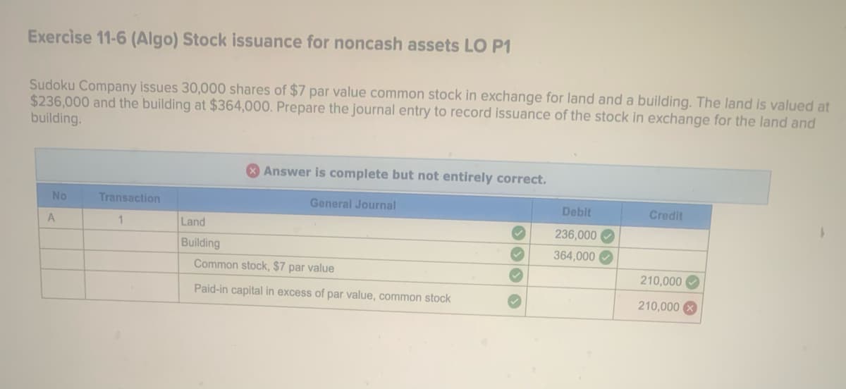 Exercise 11-6 (Algo) Stock issuance for noncash assets LO P1
Sudoku Company issues 30,000 shares of $7 par value common stock in exchange for land and a building. The land is valued at
$236,000 and the building at $364,000. Prepare the journal entry to record issuance of the stock in exchange for the land and
building.
No
A
Transaction
1
Answer is complete but not entirely correct.
General Journal
Land
Building
Common stock, $7 par value
Paid-in capital in excess of par value, common stock
✓
Debit
236,000✔
364,000
Credit
210,000
210,000 x