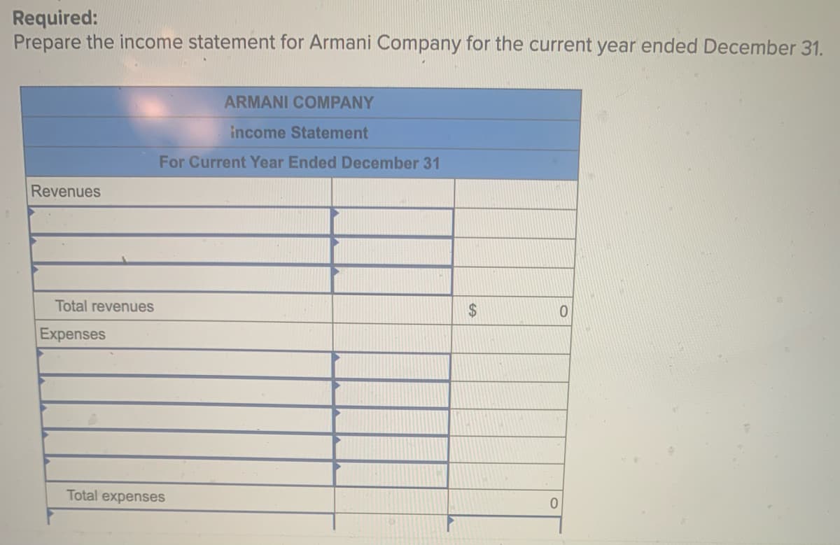 Required:
Prepare the income statement for Armani Company for the current year ended December 31.
ARMANI COMPANY
income Statement
For Current Year Ended December 31
Revenues
0
Total revenues
Expenses
Total expenses
$
0