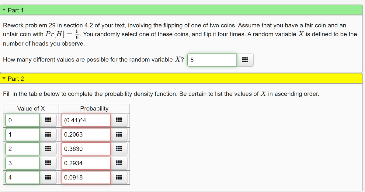 Part 1
Rework problem 29 in section 4.2 of your text, involving the flipping of one of two coins. Assume that you have a fair coin and an
unfair coin with Pr[H = 2. You randomly select one of these coins, and flip it four times. A random variable X is defined to be the
9
number of heads you observe.
How many different values are possible for the random variable X? 5
Part 2
Fill in the table below to complete the probability density function. Be certain to list the values of X in ascending order.
Value of X
Probability
(0.41)^4
1
0.2063
2
0.3630
0.2934
4
0.0918
出
