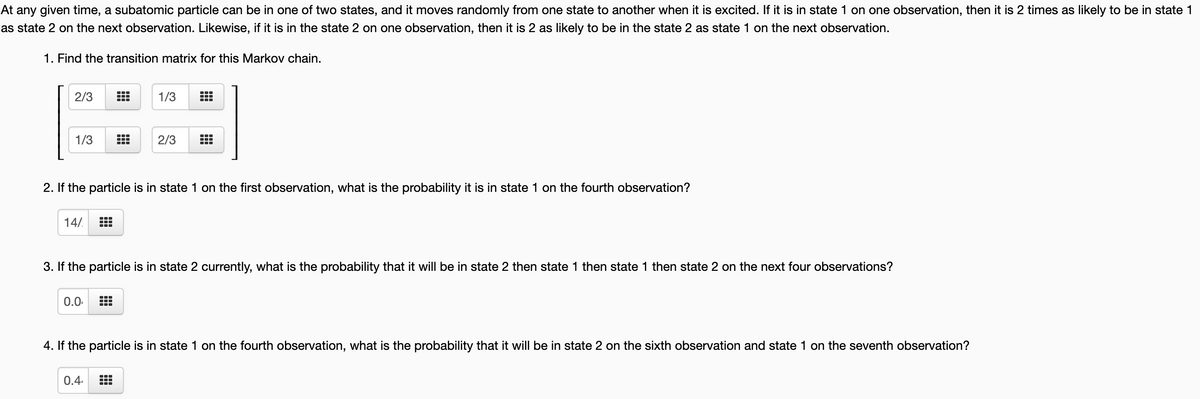 At any given time, a subatomic particle can be in one of two states, and it moves randomly from one state to another when it is excited. If it is in state 1 on one observation, then it is 2 times as likely to be in state 1
as state 2 on the next observation. Likewise, if it is in the state 2 on one observation, then it is 2 as likely to be in the state 2 as state 1 on the next observation.
1. Find the transition matrix for this Markov chain.
2/3
1/3
1/3
2/3
2. If the particle is in state 1 on the first observation, what is the probability it is in state 1 on the fourth observation?
14/.
3. If the particle is in state 2 currently, what is the probability that it will be in state 2 then state 1 then state 1 then state 2 on the next four observations?
0.0.
4. If the particle is in state 1 on the fourth observation, what is the probability that it will be in state 2 on the sixth observation and state 1 on the seventh observation?
0.4
