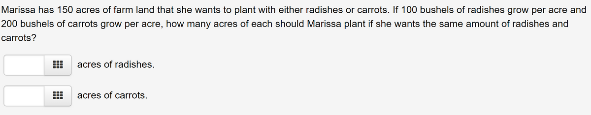 Marissa has 150 acres of farm land that she wants to plant with either radishes or carrots. If 100 bushels of radishes grow per acre and
200 bushels of carrots grow per acre, how many acres of each should Marissa plant if she wants the same amount of radishes and
carrots?
acres of radishes.
acres of carrots.
