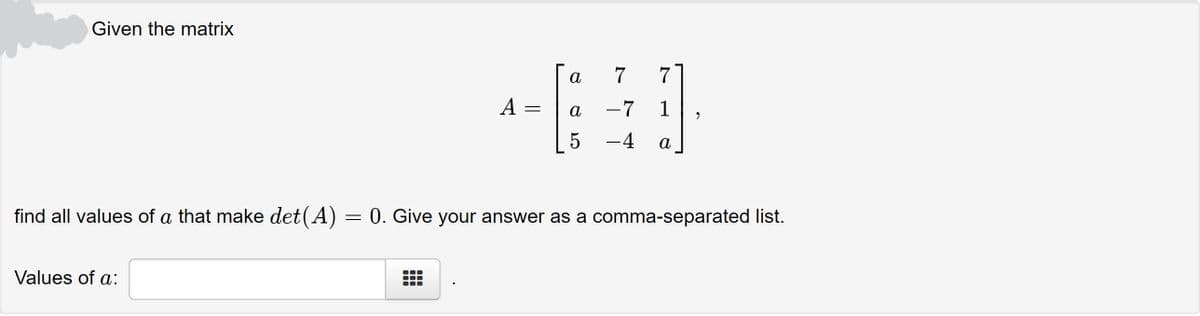 Given the matrix
а
7
7
A =
а
-7
1
5
-4
a
find all valuess of a that make det(A) = 0. Give your answer as a comma-separated list.
Values of a:
