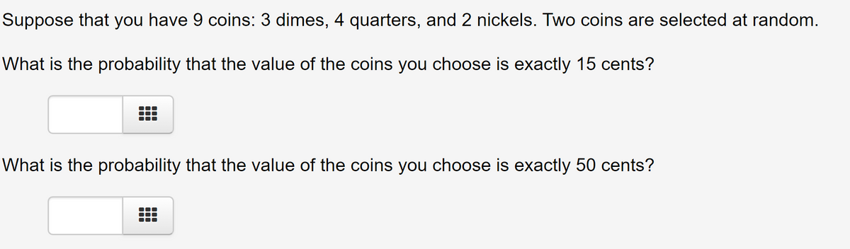 Suppose that you have 9 coins: 3 dimes, 4 quarters, and 2 nickels. Two coins are selected at random.
What is the probability that the value of the coins you choose is exactly 15 cents?
What is the probability that the value of the coins you choose is exactly 50 cents?
