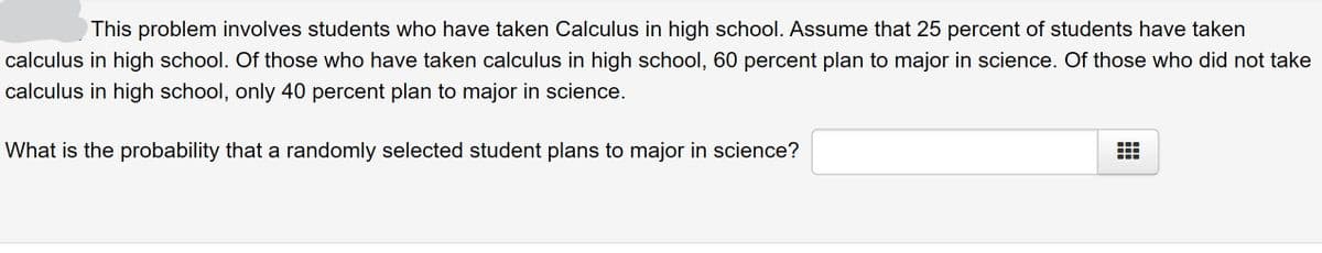 This problem involves students who have taken Calculus in high school. Assume that 25 percent of students have taken
calculus in high school. Of those who have taken calculus in high school, 60 percent plan to major in science. Of those who did not take
calculus in high school, only 40 percent plan to major in science.
What is the probability that a randomly selected student plans to major in science?
