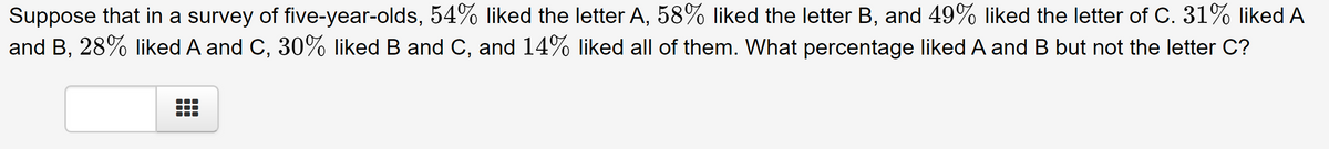 Suppose that in a survey of five-year-olds, 54% liked the letter A, 58% liked the letter B, and 49% liked the letter of C. 31% liked A
and B, 28% liked A and C, 30% liked B and C, and 14% liked all of them. What percentage liked A and B but not the letter C?
