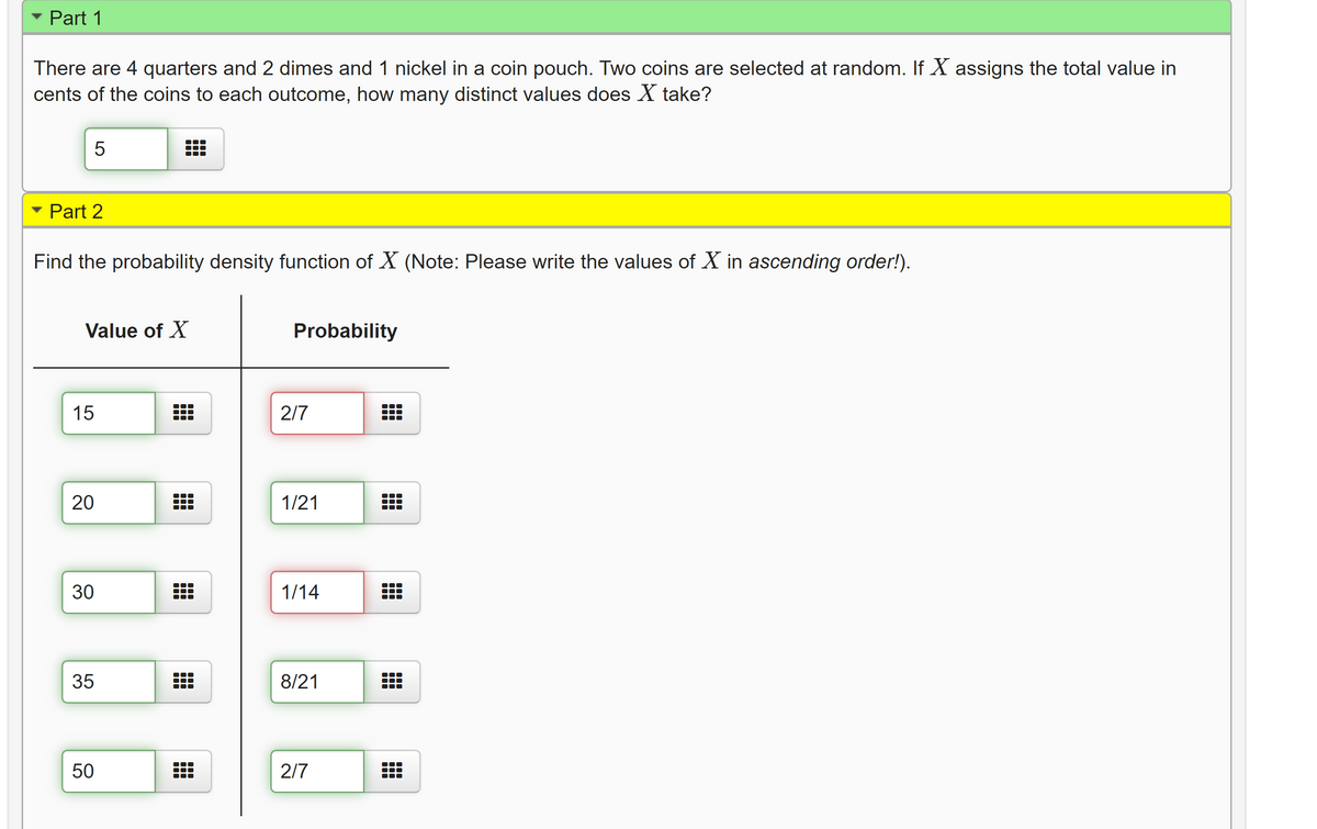 Part 1
There are 4 quarters and 2 dimes and 1 nickel in a coin pouch. Two coins are selected at random. If X assigns the total value in
cents of the coins to each outcome, how many distinct values does X take?
5
Part 2
Find the probability density function of X (Note: Please write the values of X in ascending order!).
Value of X
Probability
15
2/7
20
1/21
30
1/14
35
8/21
50
2/7
LO
