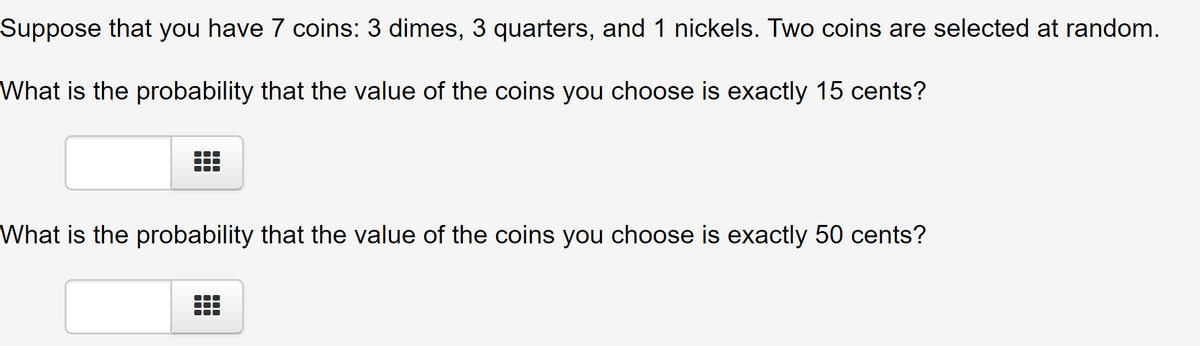 Suppose that you have 7 coins: 3 dimes, 3 quarters, and 1 nickels. Two coins are selected at random.
What is the probability that the value of the coins you choose is exactly 15 cents?
What is the probability that the value of the coins you choose is exactly 50 cents?
