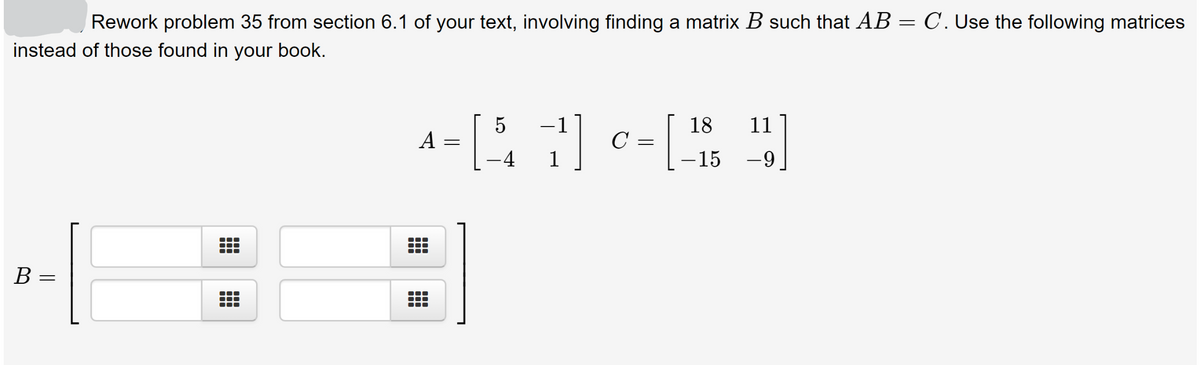 Rework problem 35 from section 6.1 of your text, involving finding a matrix B such that AB = C. Use the following matrices
instead of those found in your book.
-1
18
11
A
C =
-4
- 15
-9
В
||
