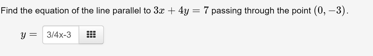 Find the equation of the line parallel to 3x + 4y = 7 passing through the point (0, –3).
y = 3/4x-3
