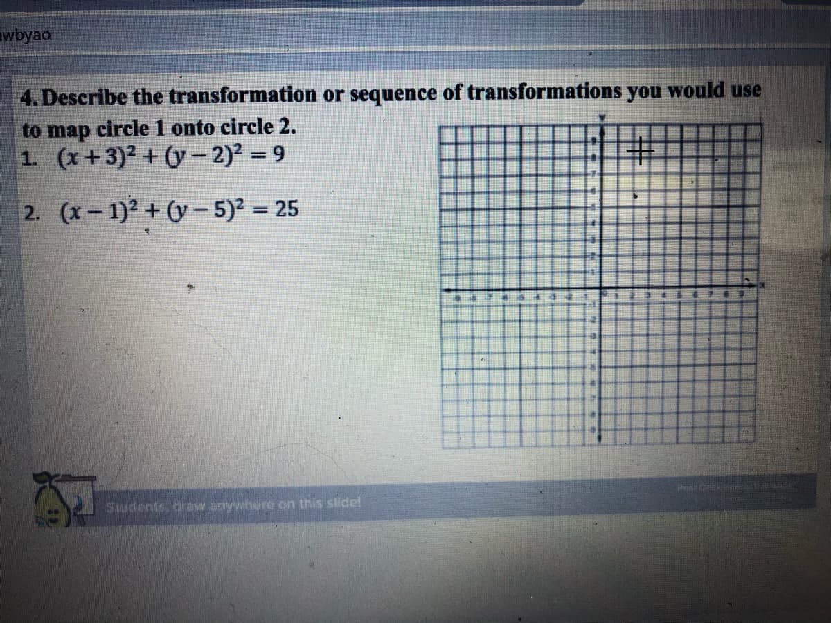 wbyao
4. Describe the transformation or sequence of transformations you would use
to map circle 1 onto circle 2.
1. (x+3)2 + (y– 2)2 = 9
2. (x-1)2 +(y- 5)² = 25
Par
Students, draw anywhere on this slide!
