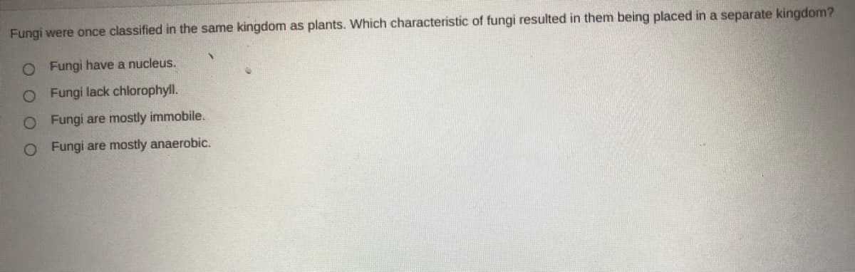 Fungi were once classified in the same kingdom as plants. Which characteristic of fungi resulted in them being placed in a separate kingdom?
O Fungi have a nucleus.
O Fungi lack chlorophyll.
O Fungi are mostly immobile.
O Fungi are mostly anaerobic.
