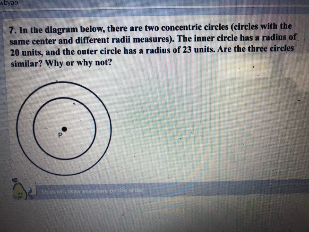 wbyao
7. In the diagram below, there are two concentric circles (circles with the
same center and different radii measures). The inner circle has a radius of
20 units, and the outer circle has a radius of 23 units. Are the three circles
similar? Why or why not?
Students, draw anywhere on this slidel
