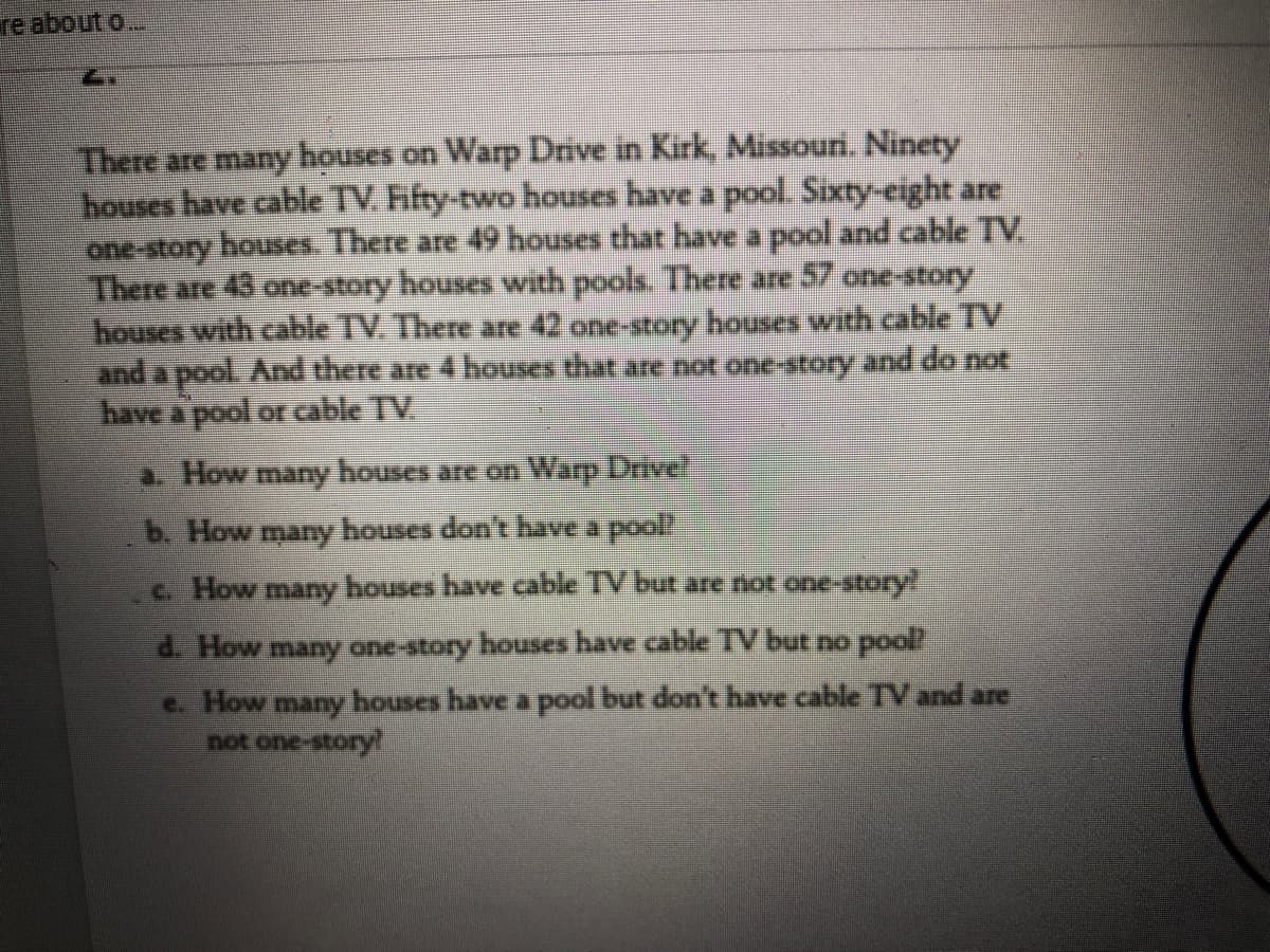 re about o..
There are many houses on Warp Drive in Kirk, Missouri. Ninety
houses have cable TV. Fifty-two houses have a pool. Sixty-eight are
one-story houses. There are 49 houses that have a pool and cable TV.
There are 43 one-story houses with pools. There are 57 one-tory
houses with cable TV. There are 42 one-story houses with cable TV
and a pool And there are 4 houses that are not one-story and do not
have a pool or able TV.
a. How many houses are on Warp Drive!
b. How many houses don't have a pool
c. How many houses have cable TV but are not one-story!
d. How many one-story houses have cable TV but no pool
e. How many houses have a pool but don't have cable TVand are
not one-story!
